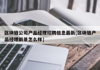 区块链公司产品经理招聘信息最新[区块链产品经理前景怎么样]