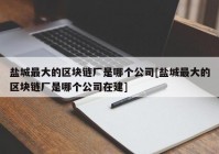 盐城最大的区块链厂是哪个公司[盐城最大的区块链厂是哪个公司在建]